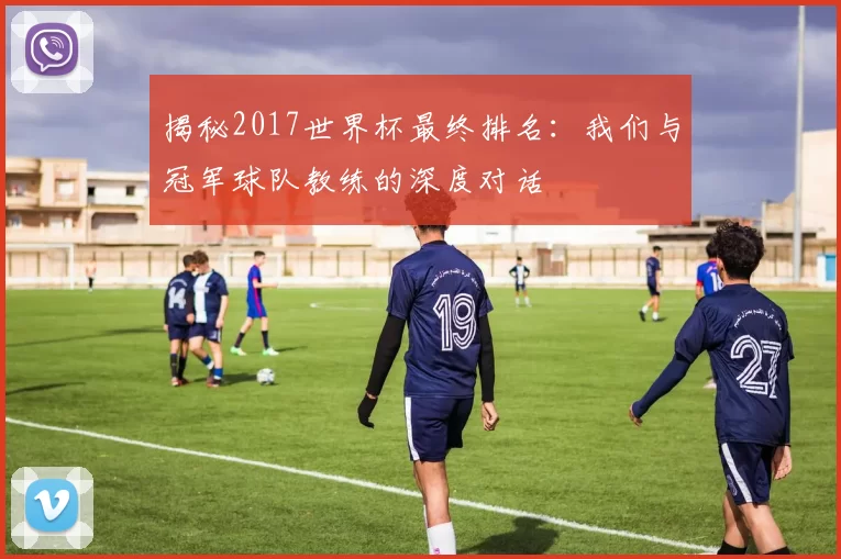 揭秘2017世界杯最终排名:我们与冠军球队教练的深度对话