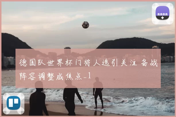 德国队世界杯门将人选引关注 备战阵容调整成焦点_1