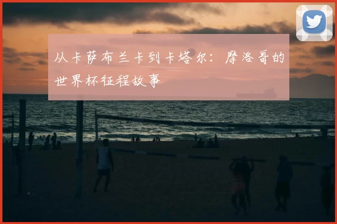 从卡萨布兰卡到卡塔尔:摩洛哥的世界杯征程故事