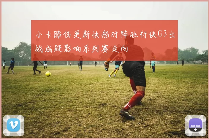 小卡膝伤更新快船对阵独行侠G3出战成疑影响系列赛走向