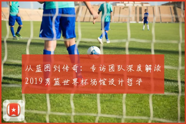 从蓝图到传奇:专访团队深度解读2019男篮世界杯场馆设计哲学