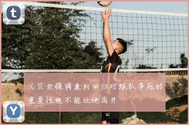 戈贝尔强调康利回归对球队争冠的重要性绝不能让他离开